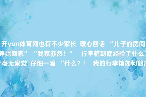 开yun体育网也有不少家长  暖心回话  “儿子的房间一直保捏一尘不染  永恒等她回家”  “我家亦然！”    行李箱到底经验了什么？  大学生休假到家  刚运行毫无察觉  仔细一看  “什么？！  我的行李箱如何酿成这样啦！  它到底经验了什么……”  “路径倏得没用”型  ↓↓↓          “轮子害羞潜逃”型  ↓↓↓    “残暴瘦身”型  ↓↓↓      网友：  “东说念主类如何能捅出这样大的篓子”        行李箱衣物收纳？看这里！  无论是春节假期出游  仍是开学返校  民众都会濒临收纳的穷困  如何期骗好行李箱的每一寸空间  收纳咱们不同的衣物呢？  提起小本本记好啦    ⬇️薄卫衣、薄T恤    ⬇️打理羽绒服    ⬇️ 没帽子的厚卫衣、厚毛衣    ⬇️打理裤子    但愿以上这些收纳治安  不错匡助到民众 -开云「中国」kaiyun体育网址登录入口