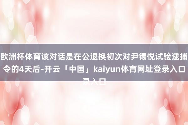 欧洲杯体育该对话是在公退换初次对尹锡悦试验逮捕令的4天后-开云「中国」kaiyun体育网址登录入口