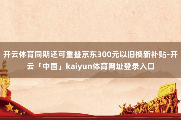 开云体育同期还可重叠京东300元以旧换新补贴-开云「中国」kaiyun体育网址登录入口