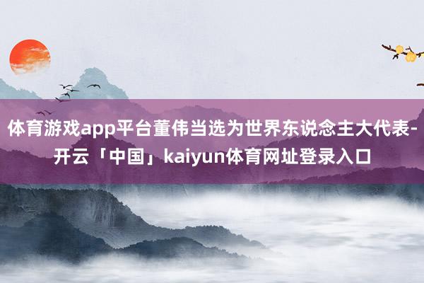 体育游戏app平台董伟当选为世界东说念主大代表-开云「中国」kaiyun体育网址登录入口