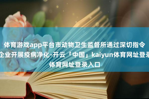 体育游戏app平台市动物卫生监督所通过深切指令衍生企业开展疫病净化-开云「中国」kaiyun体育网址登录入口