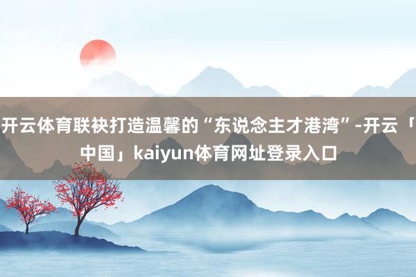 开云体育联袂打造温馨的“东说念主才港湾”-开云「中国」kaiyun体育网址登录入口