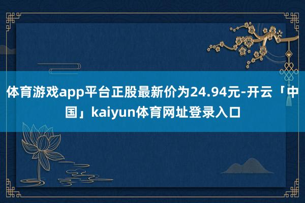体育游戏app平台正股最新价为24.94元-开云「中国」kaiyun体育网址登录入口