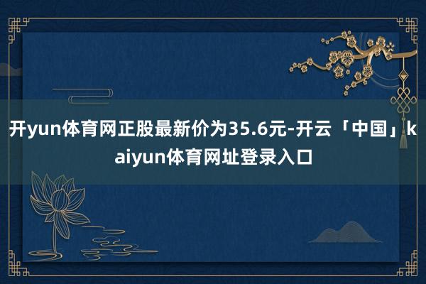开yun体育网正股最新价为35.6元-开云「中国」kaiyun体育网址登录入口