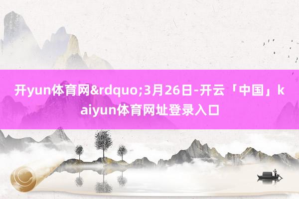 开yun体育网&rdquo;3月26日-开云「中国」kaiyun体育网址登录入口