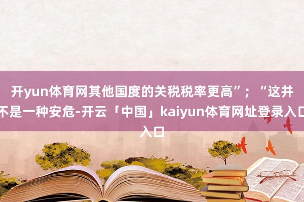 开yun体育网其他国度的关税税率更高”；　　“这并不是一种安危-开云「中国」kaiyun体育网址登录入口