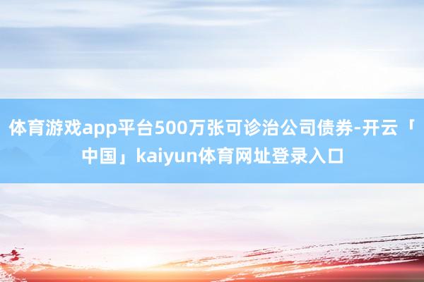 体育游戏app平台500万张可诊治公司债券-开云「中国」kaiyun体育网址登录入口
