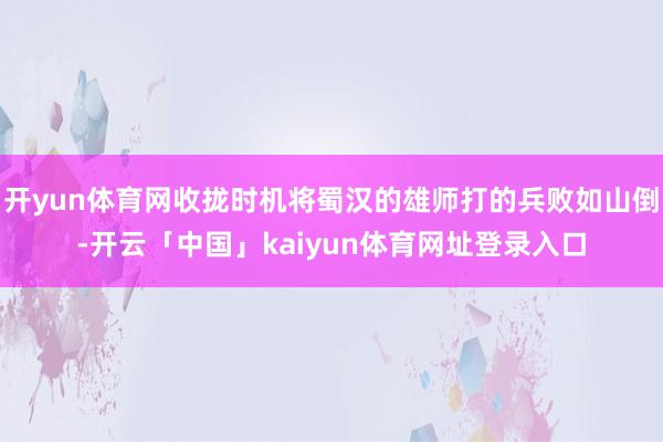 开yun体育网收拢时机将蜀汉的雄师打的兵败如山倒-开云「中国」kaiyun体育网址登录入口
