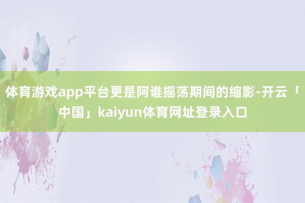 体育游戏app平台更是阿谁摇荡期间的缩影-开云「中国」kaiyun体育网址登录入口