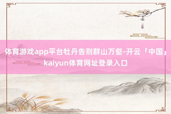 体育游戏app平台 牡丹告别群山万壑-开云「中国」kaiyun体育网址登录入口
