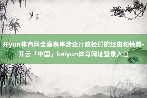 开yun体育网全面表率涉企行政检讨的经由和情势-开云「中国」kaiyun体育网址登录入口