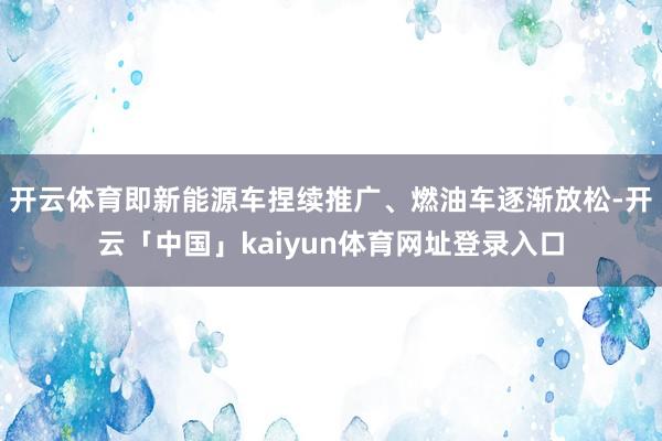 开云体育即新能源车捏续推广、燃油车逐渐放松-开云「中国」kaiyun体育网址登录入口