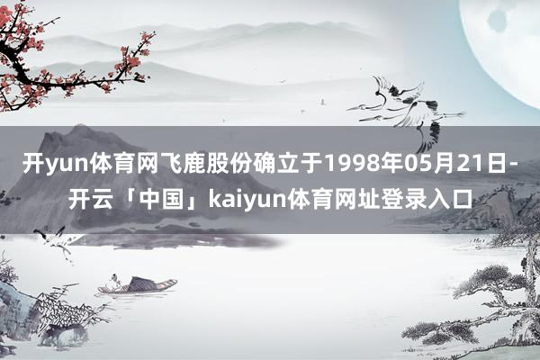 开yun体育网飞鹿股份确立于1998年05月21日-开云「中国」kaiyun体育网址登录入口