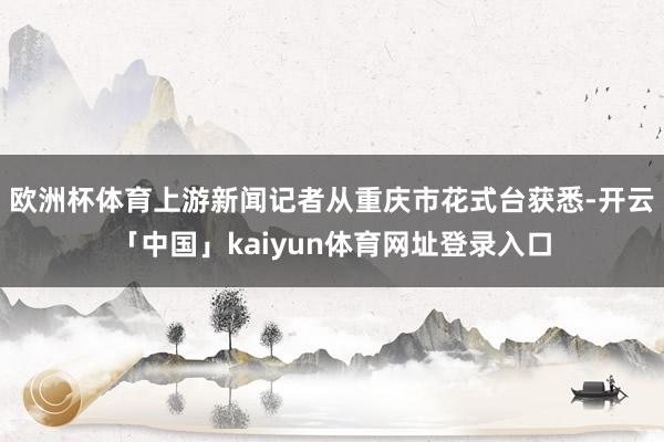 欧洲杯体育上游新闻记者从重庆市花式台获悉-开云「中国」kaiyun体育网址登录入口