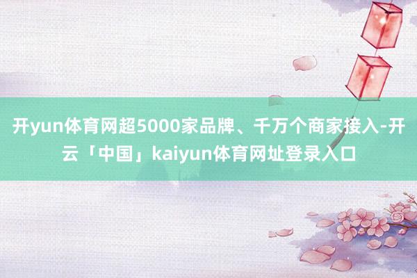 开yun体育网超5000家品牌、千万个商家接入-开云「中国」kaiyun体育网址登录入口