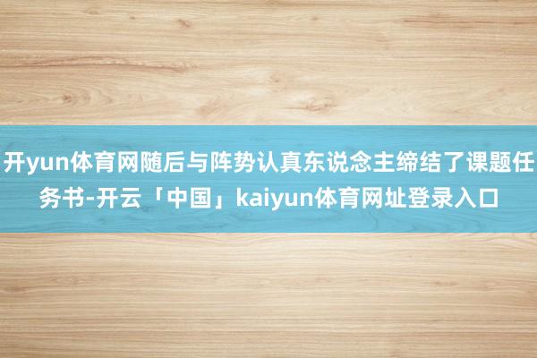 开yun体育网随后与阵势认真东说念主缔结了课题任务书-开云「中国」kaiyun体育网址登录入口