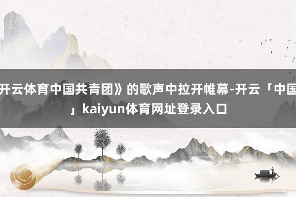 开云体育中国共青团》的歌声中拉开帷幕-开云「中国」kaiyun体育网址登录入口