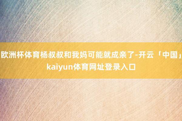 欧洲杯体育杨叔叔和我妈可能就成亲了-开云「中国」kaiyun体育网址登录入口