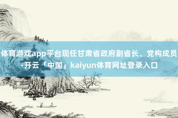 体育游戏app平台现任甘肃省政府副省长、党构成员-开云「中国」kaiyun体育网址登录入口