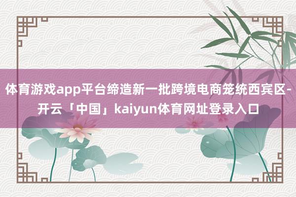 体育游戏app平台缔造新一批跨境电商笼统西宾区-开云「中国」kaiyun体育网址登录入口