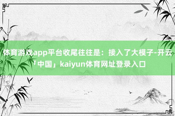 体育游戏app平台收尾往往是：接入了大模子-开云「中国」kaiyun体育网址登录入口