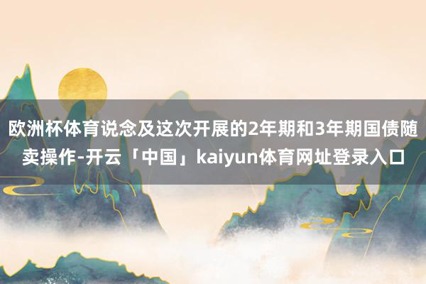 欧洲杯体育　　说念及这次开展的2年期和3年期国债随卖操作-开云「中国」kaiyun体育网址登录入口