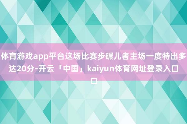 体育游戏app平台这场比赛步碾儿者主场一度特出多达20分-开云「中国」kaiyun体育网址登录入口