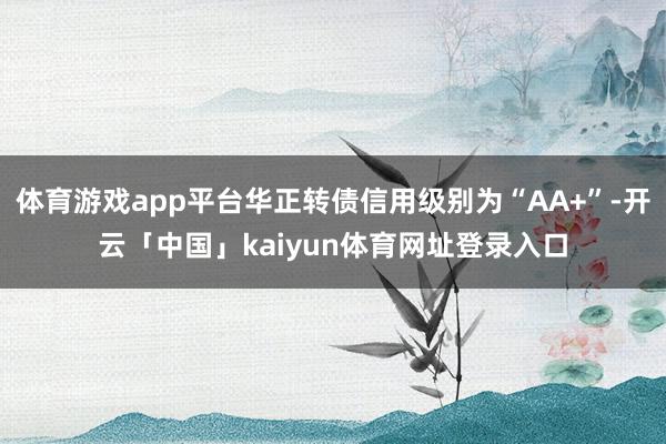 体育游戏app平台华正转债信用级别为“AA+”-开云「中国」kaiyun体育网址登录入口