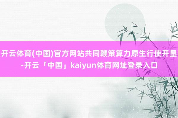 开云体育(中国)官方网站共同鞭策算力原生行使开垦-开云「中国」kaiyun体育网址登录入口