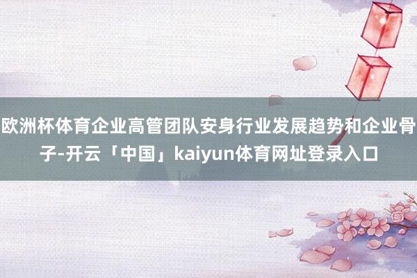 欧洲杯体育企业高管团队安身行业发展趋势和企业骨子-开云「中国」kaiyun体育网址登录入口