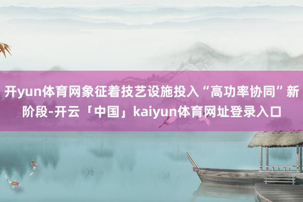 开yun体育网象征着技艺设施投入“高功率协同”新阶段-开云「中国」kaiyun体育网址登录入口