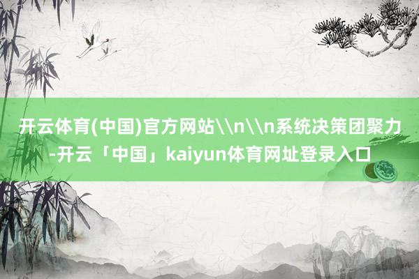 开云体育(中国)官方网站\n\n系统决策团聚力-开云「中国」kaiyun体育网址登录入口