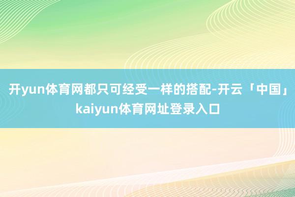 开yun体育网都只可经受一样的搭配-开云「中国」kaiyun体育网址登录入口