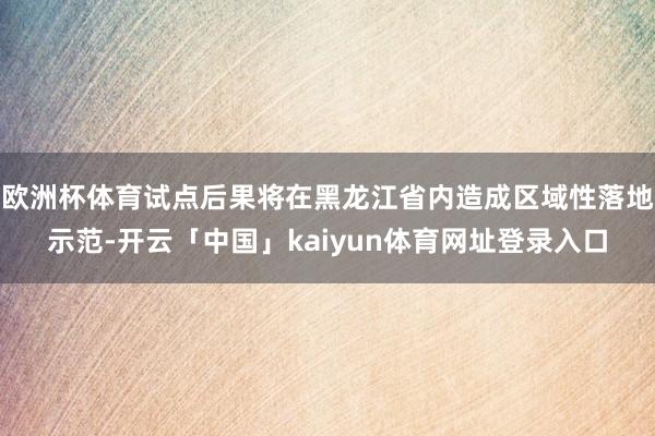 欧洲杯体育试点后果将在黑龙江省内造成区域性落地示范-开云「中国」kaiyun体育网址登录入口