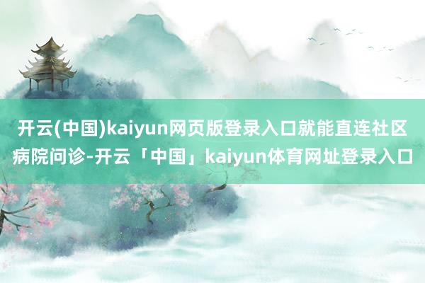 开云(中国)kaiyun网页版登录入口就能直连社区病院问诊-开云「中国」kaiyun体育网址登录入口