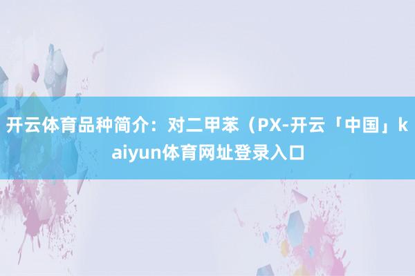 开云体育品种简介:对二甲苯(PX-开云「中国」kaiyun体育网址登录入口