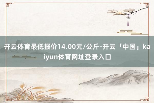 开云体育最低报价14.00元/公斤-开云「中国」kaiyun体育网址登录入口