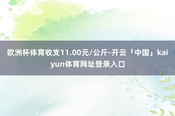 欧洲杯体育收支11.00元/公斤-开云「中国」kaiyun体育网址登录入口