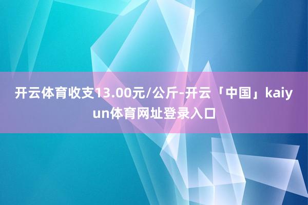 开云体育收支13.00元/公斤-开云「中国」kaiyun体育网址登录入口