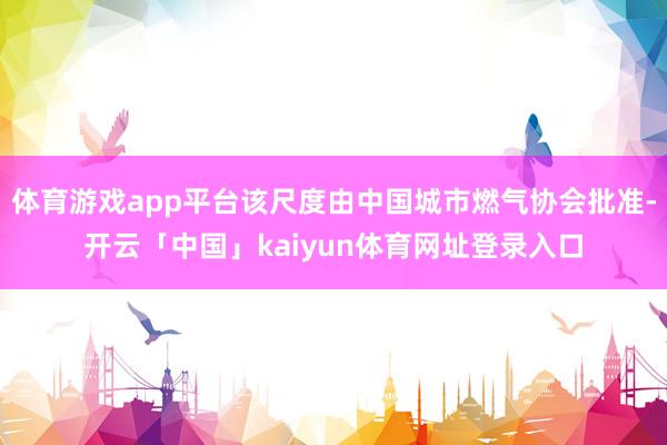 体育游戏app平台该尺度由中国城市燃气协会批准-开云「中国」kaiyun体育网址登录入口