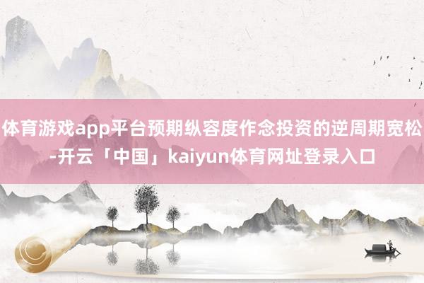 体育游戏app平台预期纵容度作念投资的逆周期宽松-开云「中国」kaiyun体育网址登录入口