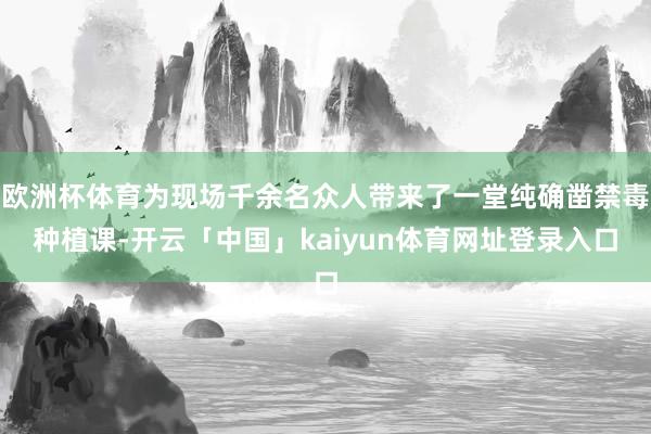 欧洲杯体育为现场千余名众人带来了一堂纯确凿禁毒种植课-开云「中国」kaiyun体育网址登录入口