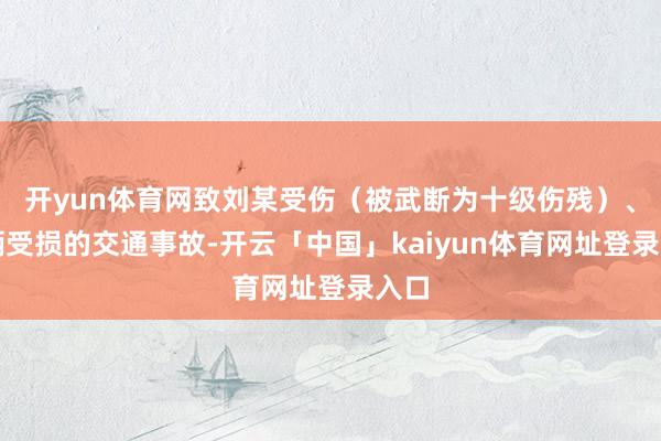 开yun体育网致刘某受伤（被武断为十级伤残）、车辆受损的交通事故-开云「中国」kaiyun体育网址登录入口