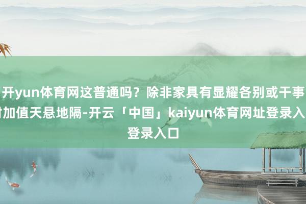 开yun体育网这普通吗？除非家具有显耀各别或干事附加值天悬地隔-开云「中国」kaiyun体育网址登录入口