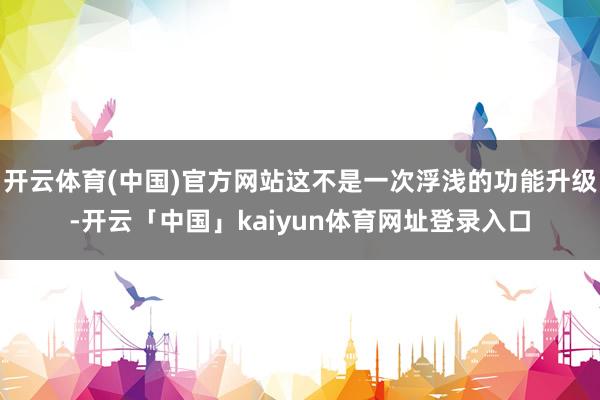开云体育(中国)官方网站这不是一次浮浅的功能升级-开云「中国」kaiyun体育网址登录入口