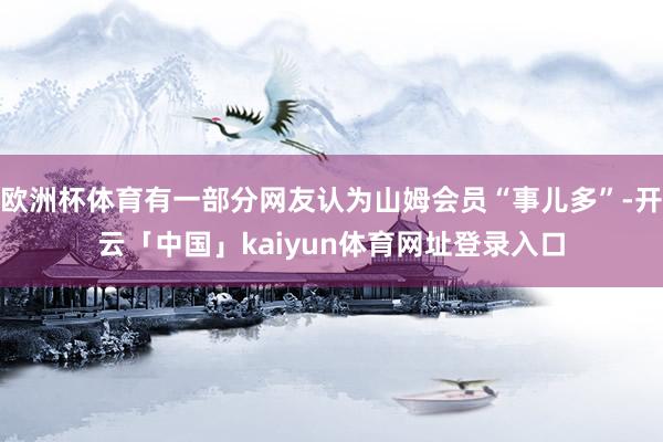 欧洲杯体育有一部分网友认为山姆会员“事儿多”-开云「中国」kaiyun体育网址登录入口