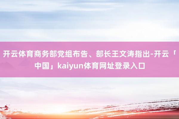 开云体育商务部党组布告、部长王文涛指出-开云「中国」kaiyun体育网址登录入口