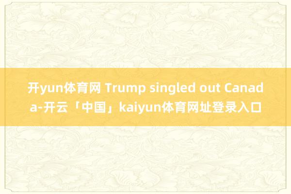 开yun体育网 Trump singled out Canada-开云「中国」kaiyun体育网址登录入口